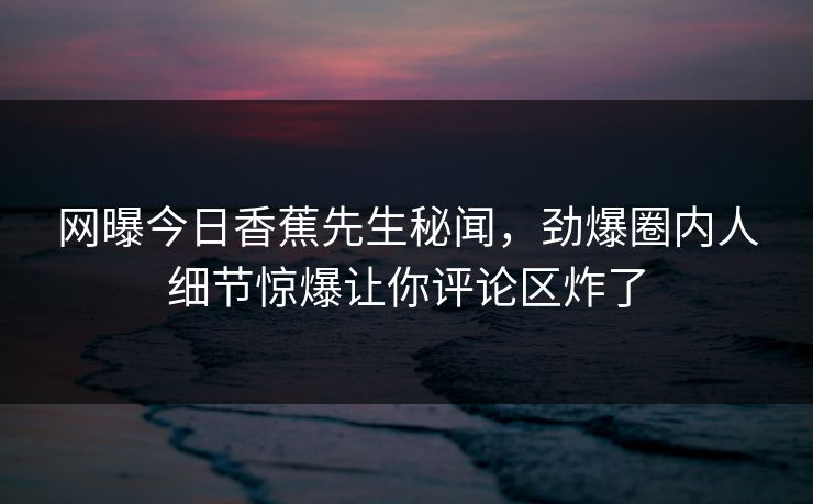 网曝今日香蕉先生秘闻，劲爆圈内人细节惊爆让你评论区炸了