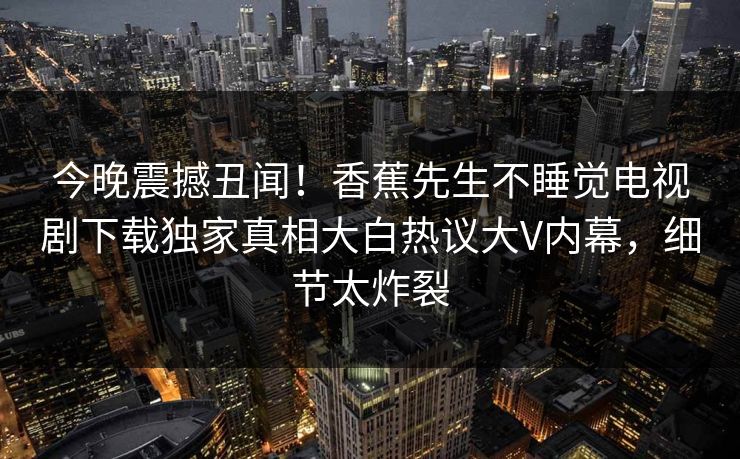 今晚震撼丑闻！香蕉先生不睡觉电视剧下载独家真相大白热议大V内幕，细节太炸裂  第1张