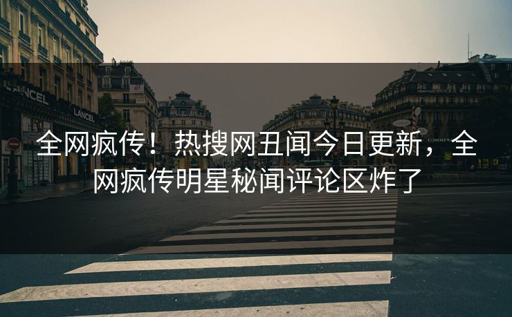 全网疯传！热搜网丑闻今日更新，全网疯传明星秘闻评论区炸了