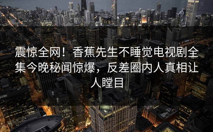 震惊全网！香蕉先生不睡觉电视剧全集今晚秘闻惊爆，反差圈内人真相让人瞠目