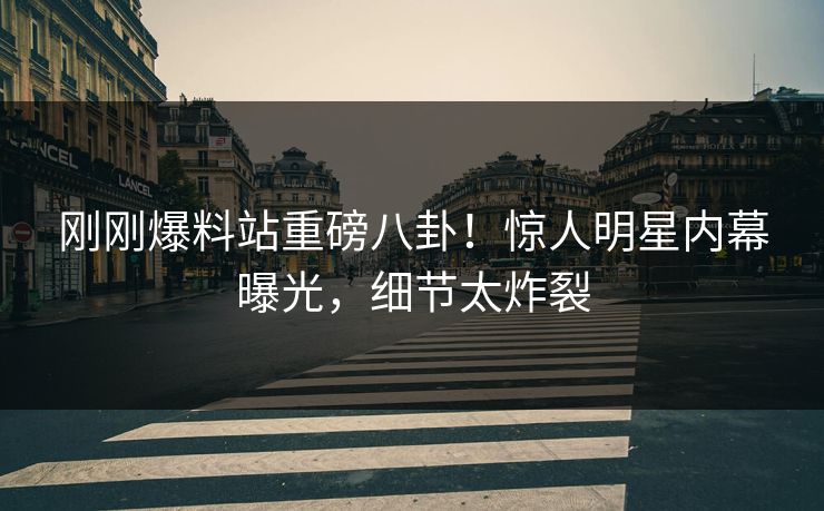 刚刚爆料站重磅八卦！惊人明星内幕曝光，细节太炸裂