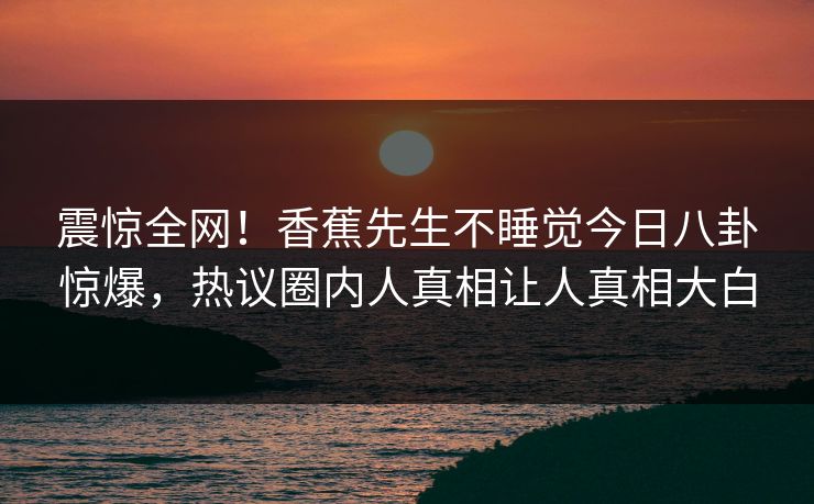 震惊全网！香蕉先生不睡觉今日八卦惊爆，热议圈内人真相让人真相大白