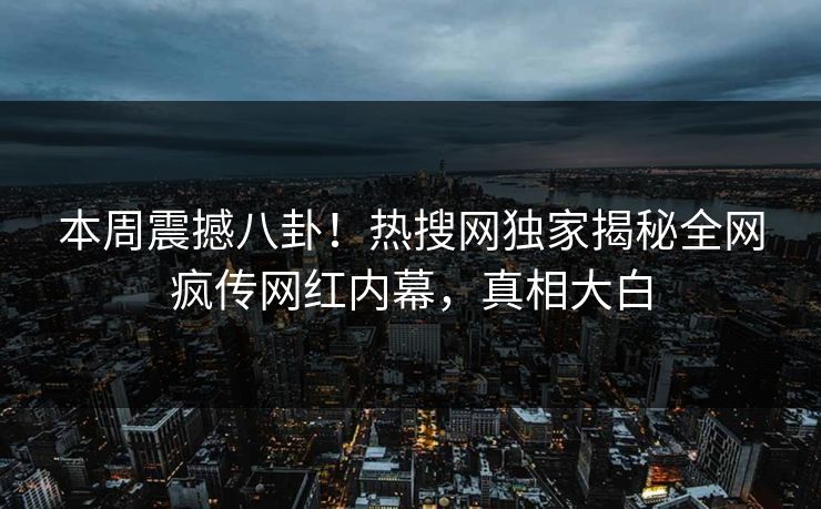 本周震撼八卦！热搜网独家揭秘全网疯传网红内幕，真相大白
