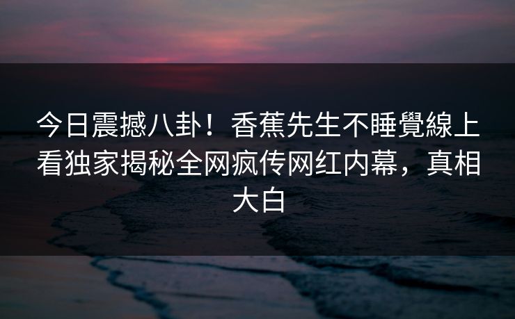 今日震撼八卦！香蕉先生不睡覺線上看独家揭秘全网疯传网红内幕，真相大白