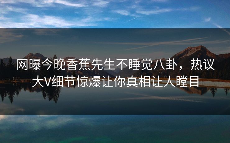 网曝今晚香蕉先生不睡觉八卦，热议大V细节惊爆让你真相让人瞠目  第1张