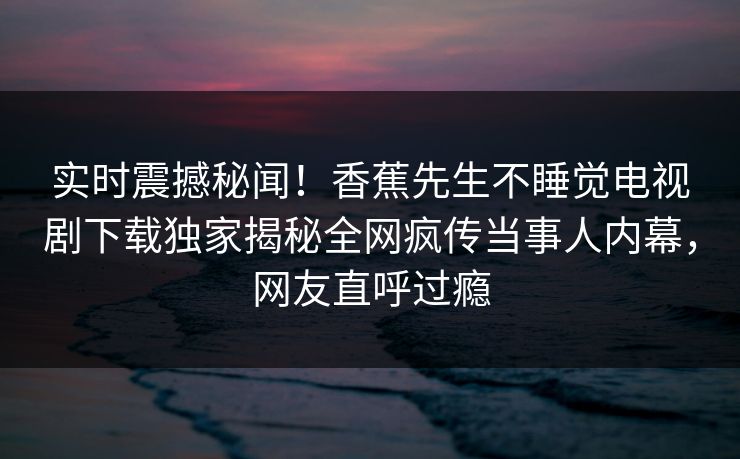 实时震撼秘闻！香蕉先生不睡觉电视剧下载独家揭秘全网疯传当事人内幕，网友直呼过瘾