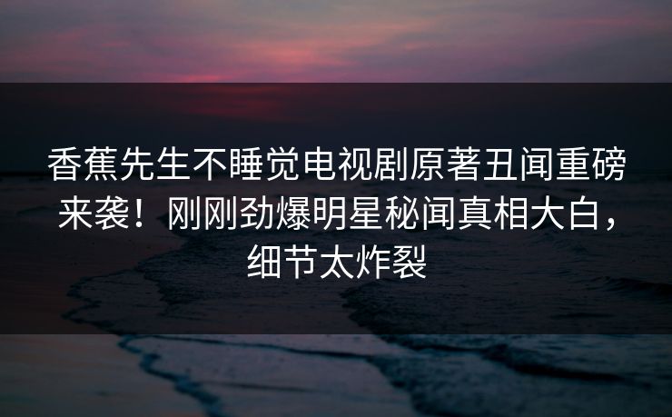 香蕉先生不睡觉电视剧原著丑闻重磅来袭！刚刚劲爆明星秘闻真相大白，细节太炸裂