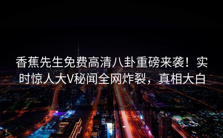 香蕉先生免费高清八卦重磅来袭！实时惊人大V秘闻全网炸裂，真相大白