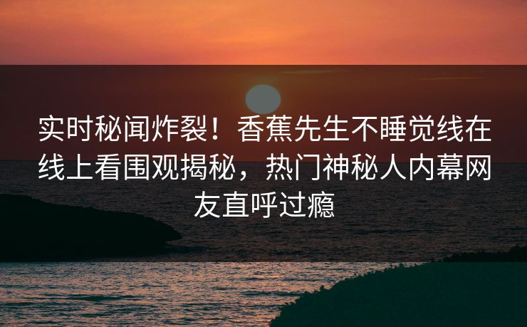 实时秘闻炸裂！香蕉先生不睡觉线在线上看围观揭秘，热门神秘人内幕网友直呼过瘾