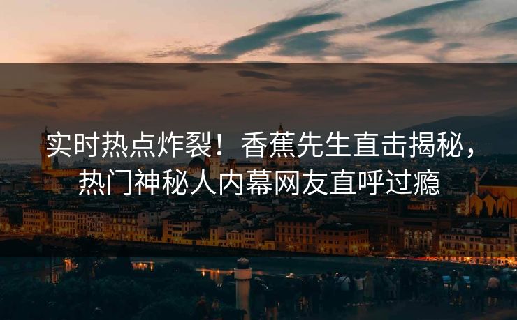 实时热点炸裂！香蕉先生直击揭秘，热门神秘人内幕网友直呼过瘾