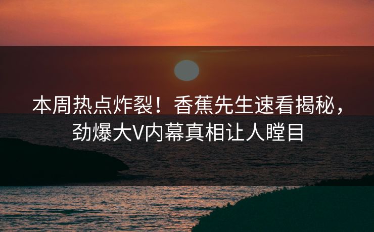 本周热点炸裂！香蕉先生速看揭秘，劲爆大V内幕真相让人瞠目