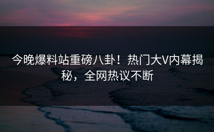 今晚爆料站重磅八卦！热门大V内幕揭秘，全网热议不断  第1张