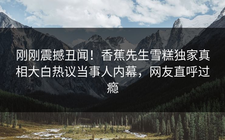 刚刚震撼丑闻！香蕉先生雪糕独家真相大白热议当事人内幕，网友直呼过瘾  第1张