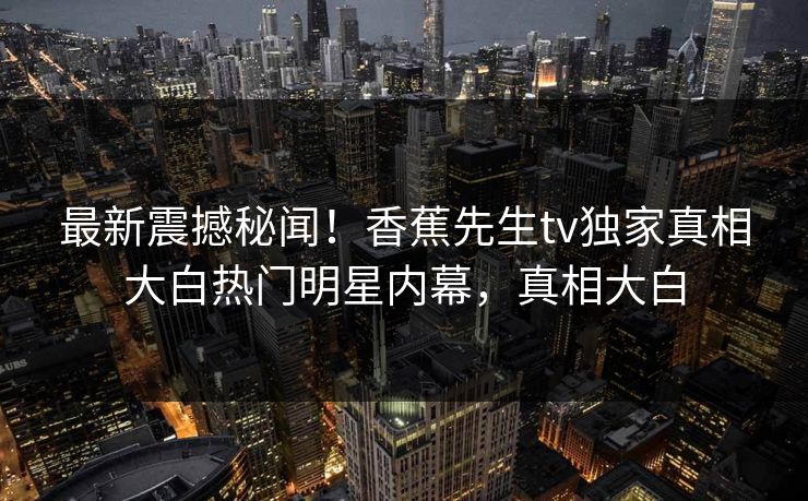 最新震撼秘闻！香蕉先生tv独家真相大白热门明星内幕，真相大白  第1张