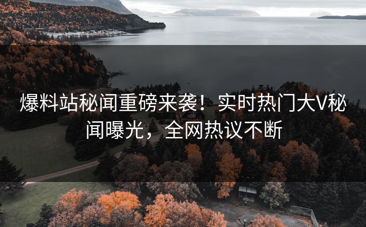 爆料站秘闻重磅来袭！实时热门大V秘闻曝光，全网热议不断