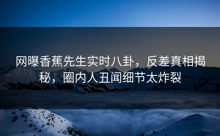 网曝香蕉先生实时八卦，反差真相揭秘，圈内人丑闻细节太炸裂