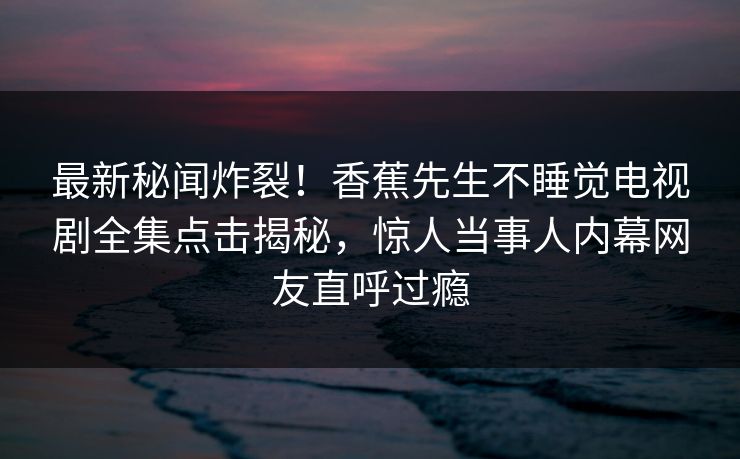 最新秘闻炸裂！香蕉先生不睡觉电视剧全集点击揭秘，惊人当事人内幕网友直呼过瘾