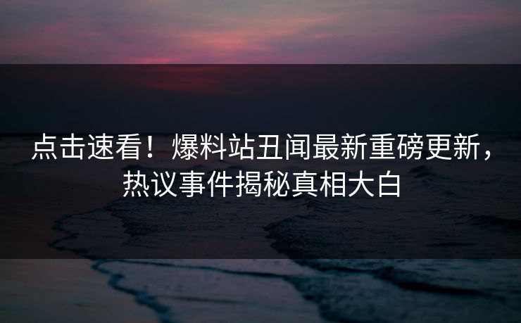 点击速看！爆料站丑闻最新重磅更新，热议事件揭秘真相大白  第1张