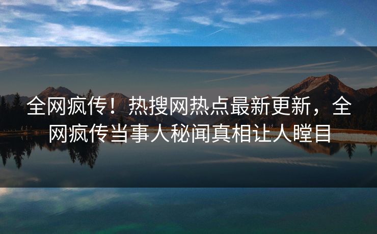 全网疯传！热搜网热点最新更新，全网疯传当事人秘闻真相让人瞠目