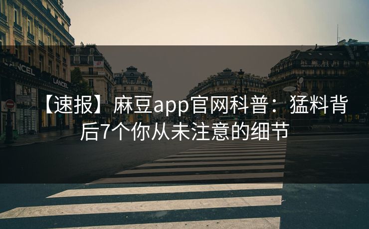 【速报】麻豆app官网科普：猛料背后7个你从未注意的细节