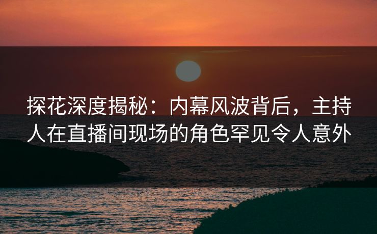 探花深度揭秘：内幕风波背后，主持人在直播间现场的角色罕见令人意外  第1张