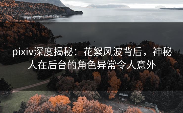 pixiv深度揭秘：花絮风波背后，神秘人在后台的角色异常令人意外  第1张