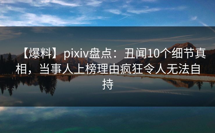 【爆料】pixiv盘点：丑闻10个细节真相，当事人上榜理由疯狂令人无法自持  第1张