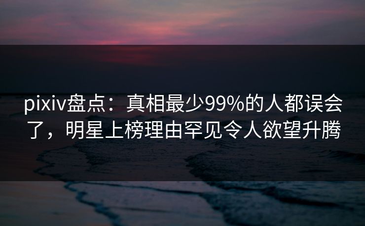 pixiv盘点：真相最少99%的人都误会了，明星上榜理由罕见令人欲望升腾