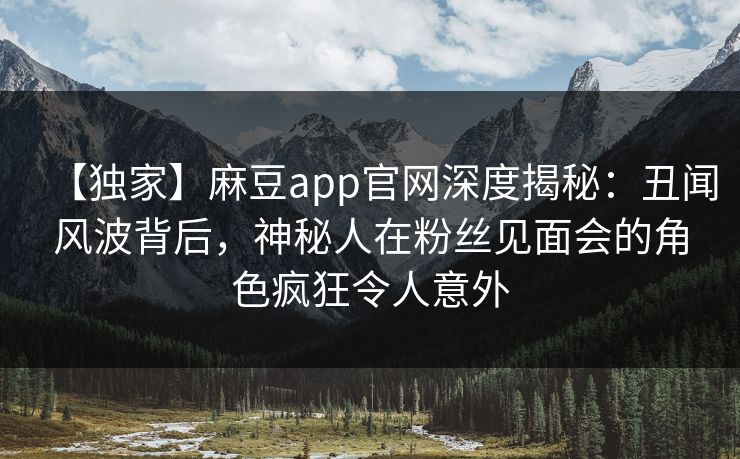 【独家】麻豆app官网深度揭秘：丑闻风波背后，神秘人在粉丝见面会的角色疯狂令人意外