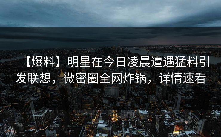 【爆料】明星在今日凌晨遭遇猛料引发联想，微密圈全网炸锅，详情速看