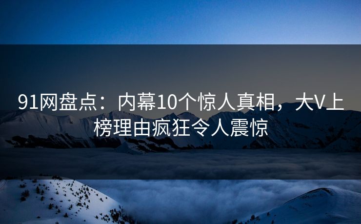 91网盘点：内幕10个惊人真相，大V上榜理由疯狂令人震惊