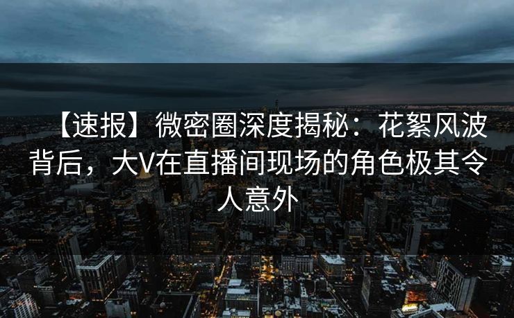 【速报】微密圈深度揭秘：花絮风波背后，大V在直播间现场的角色极其令人意外  第1张
