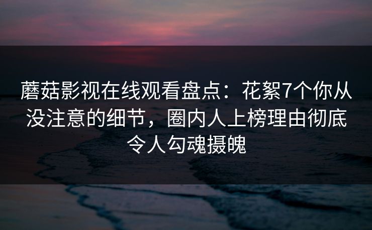 蘑菇影视在线观看盘点：花絮7个你从没注意的细节，圈内人上榜理由彻底令人勾魂摄魄