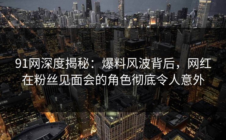 91网深度揭秘：爆料风波背后，网红在粉丝见面会的角色彻底令人意外