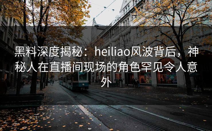黑料深度揭秘：heiliao风波背后，神秘人在直播间现场的角色罕见令人意外