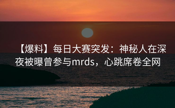 【爆料】每日大赛突发：神秘人在深夜被曝曾参与mrds，心跳席卷全网  第1张