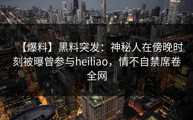 【爆料】黑料突发：神秘人在傍晚时刻被曝曾参与heiliao，情不自禁席卷全网