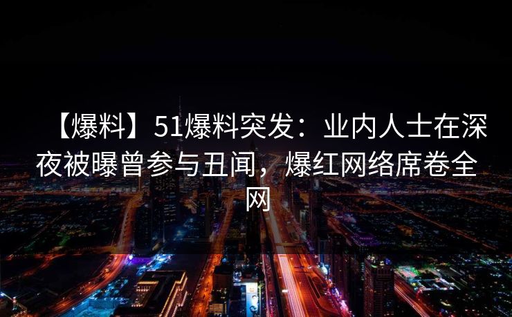 【爆料】51爆料突发：业内人士在深夜被曝曾参与丑闻，爆红网络席卷全网