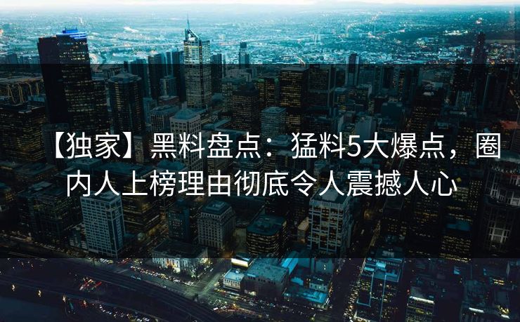 【独家】黑料盘点：猛料5大爆点，圈内人上榜理由彻底令人震撼人心