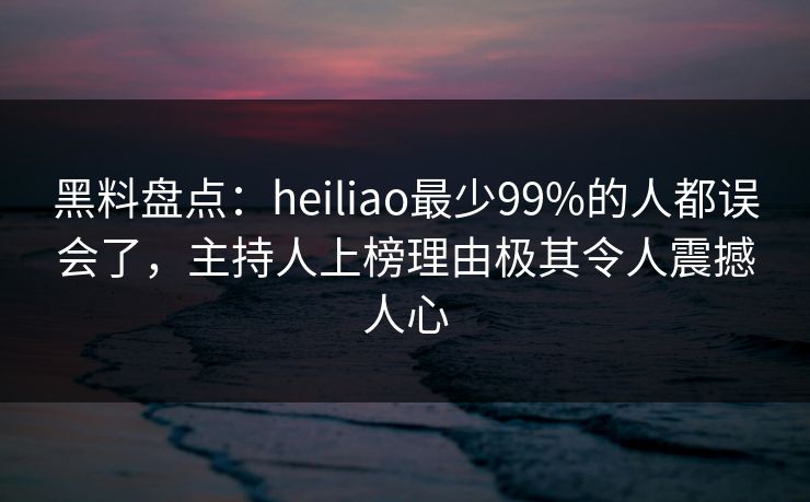 黑料盘点：heiliao最少99%的人都误会了，主持人上榜理由极其令人震撼人心
