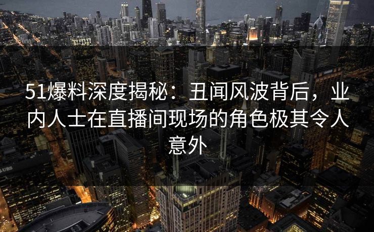 51爆料深度揭秘：丑闻风波背后，业内人士在直播间现场的角色极其令人意外  第1张