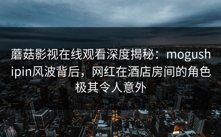蘑菇影视在线观看深度揭秘：mogushipin风波背后，网红在酒店房间的角色极其令人意外