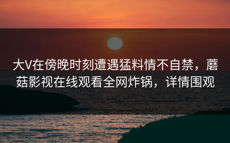 大V在傍晚时刻遭遇猛料情不自禁，蘑菇影视在线观看全网炸锅，详情围观