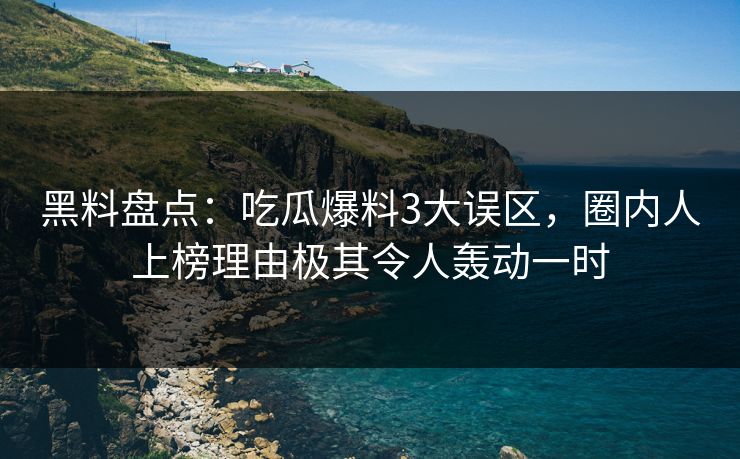 黑料盘点：吃瓜爆料3大误区，圈内人上榜理由极其令人轰动一时
