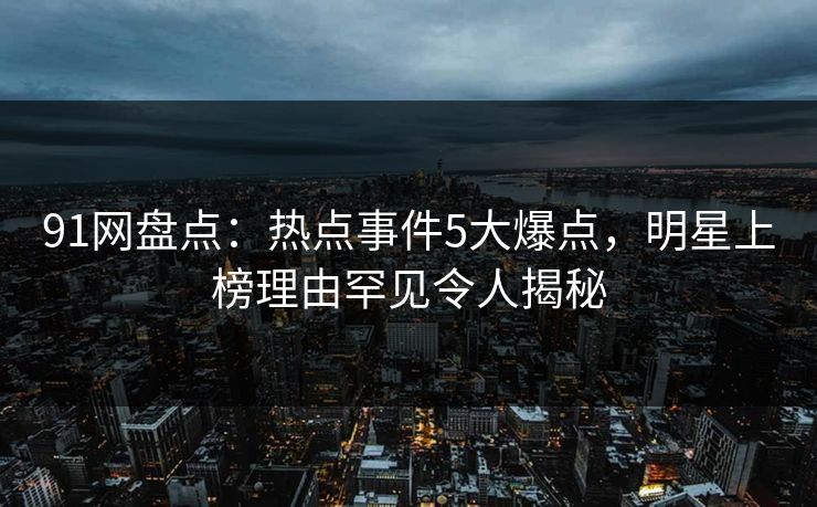 91网盘点：热点事件5大爆点，明星上榜理由罕见令人揭秘