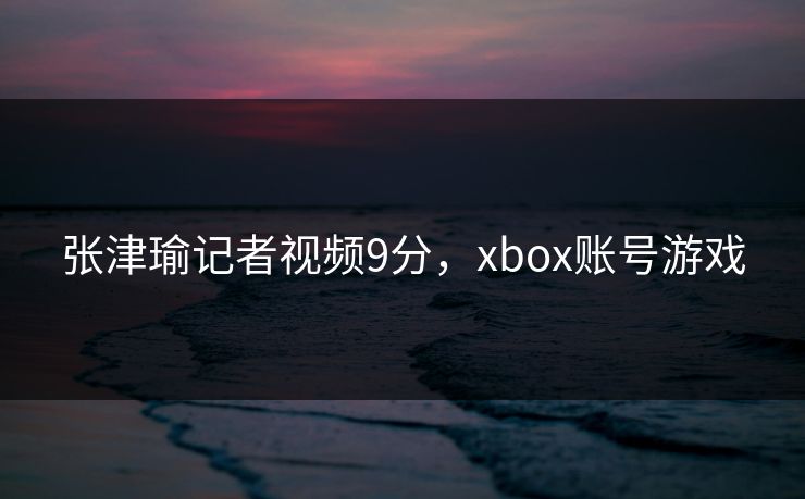 张津瑜记者视频9分,xbox账号游戏