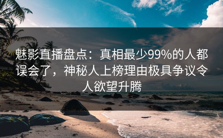 魅影直播盘点:真相最少99%的人都误会了,神秘人上榜理由极具争议令人欲望升腾