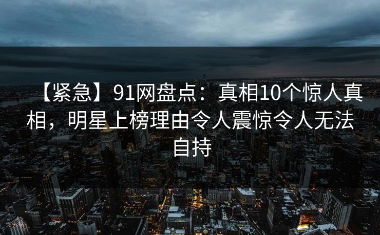 【紧急】91网盘点:真相10个惊人真相,明星上榜理由令人震惊令人无法自持