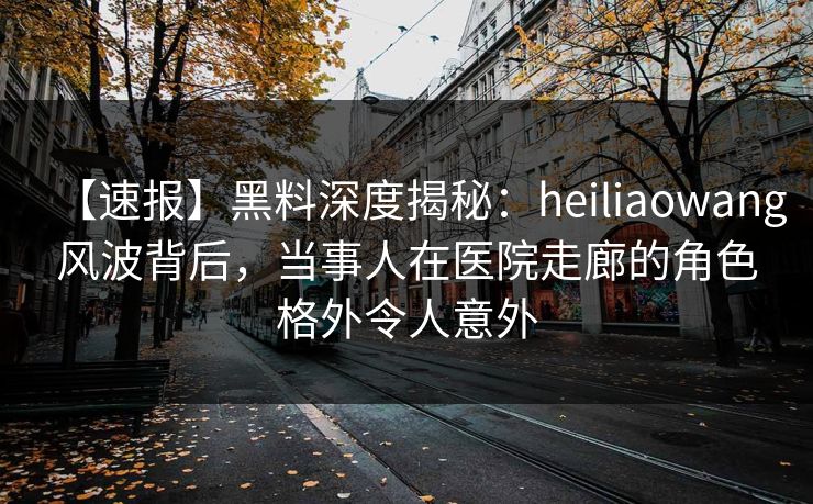 【速报】黑料深度揭秘：heiliaowang风波背后，当事人在医院走廊的角色格外令人意外
