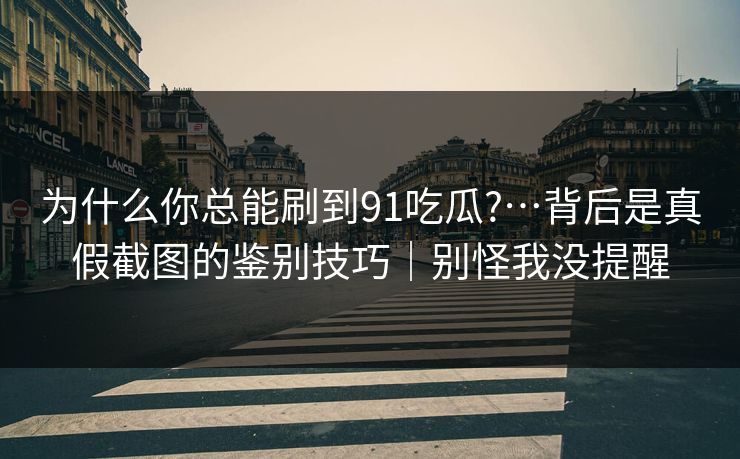 为什么你总能刷到91吃瓜?…背后是真假截图的鉴别技巧｜别怪我没提醒